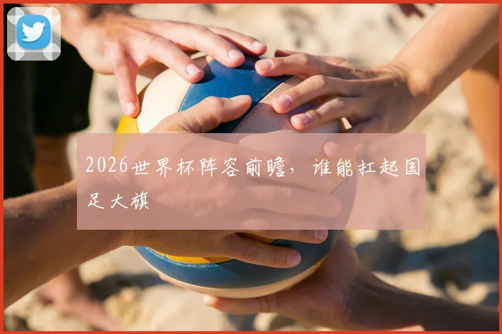 2026世界杯阵容前瞻,谁能扛起国足大旗