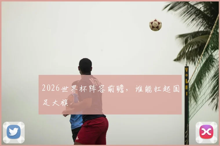 2026世界杯阵容前瞻，谁能扛起国足大旗