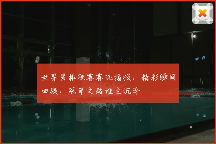 世界男排联赛赛况播报,精彩瞬间回顾,冠军之路谁主沉浮